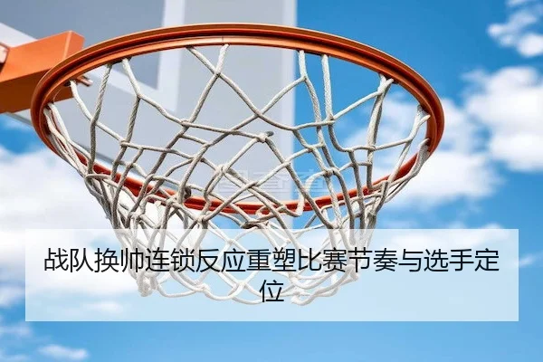 战队换帅连锁反应重塑比赛节奏与选手定位